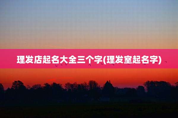 理发店起名大全三个字(理发室起名字)