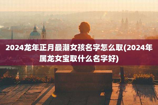 2024龙年正月最潮女孩名字怎么取(2024年属龙女宝取什么名字好)