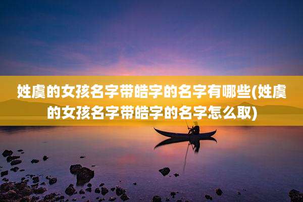 姓虞的女孩名字带皓字的名字有哪些(姓虞的女孩名字带皓字的名字怎么取)