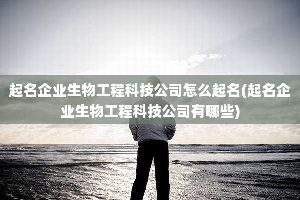 起名企业生物工程科技公司怎么起名(起名企业生物工程科技公司有哪些)