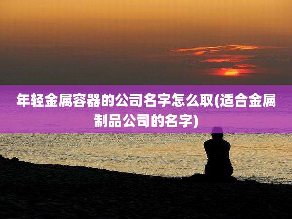 年轻金属容器的公司名字怎么取(适合金属制品公司的名字)
