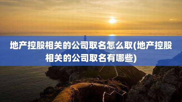 地产控股相关的公司取名怎么取(地产控股相关的公司取名有哪些)