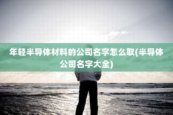 年轻半导体材料的公司名字怎么取(半导体公司名字大全)