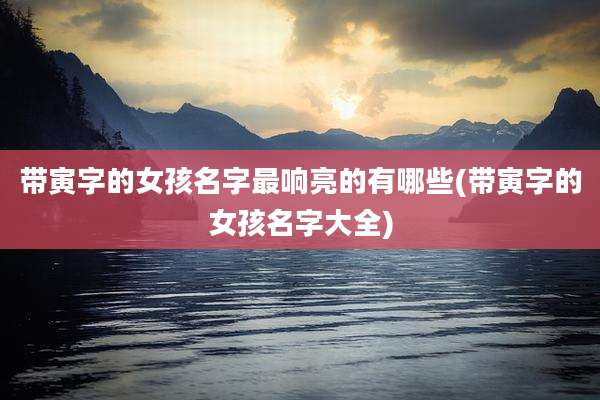 带寅字的女孩名字最响亮的有哪些(带寅字的女孩名字大全)