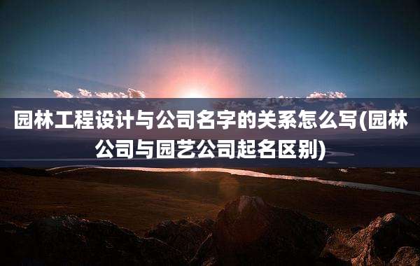 园林工程设计与公司名字的关系怎么写(园林公司与园艺公司起名区别)