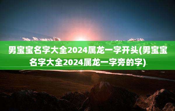 男宝宝名字大全2024属龙一字开头(男宝宝名字大全2024属龙一字旁的字)