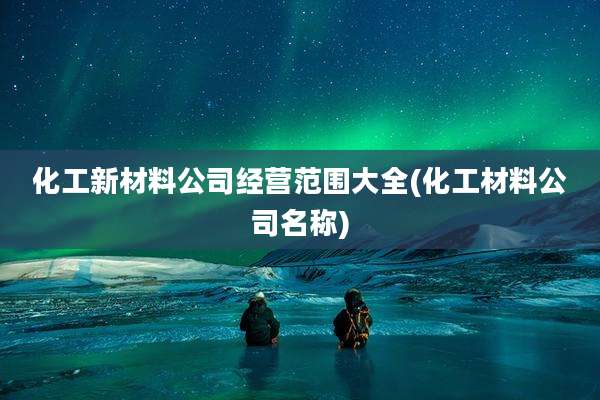 化工新材料公司经营范围大全(化工材料公司名称)