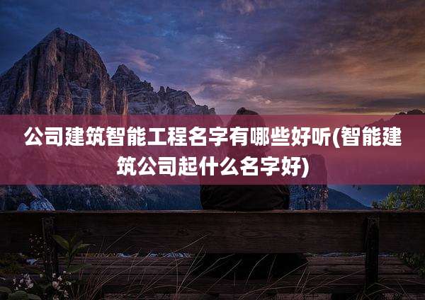 公司建筑智能工程名字有哪些好听(智能建筑公司起什么名字好)