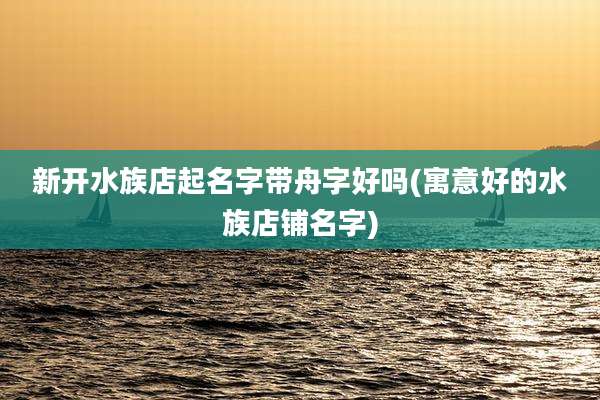 新开水族店起名字带舟字好吗(寓意好的水族店铺名字)