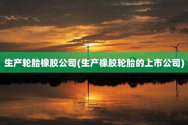 生产轮胎橡胶公司(生产橡胶轮胎的上市公司)