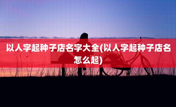 以人字起种子店名字大全(以人字起种子店名怎么起)