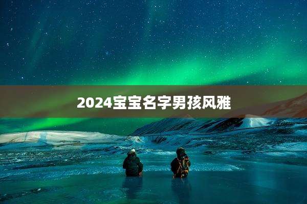 2024宝宝名字男孩风雅