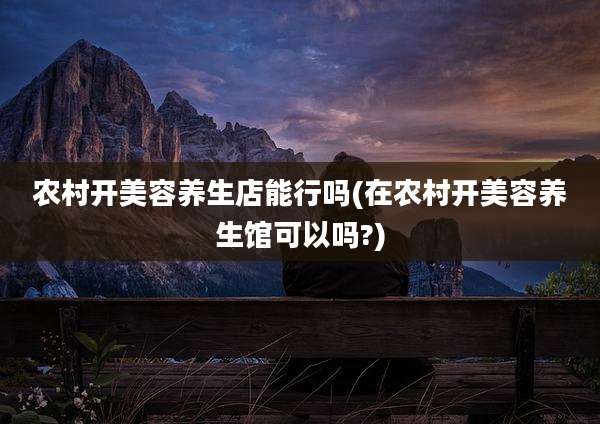 农村开美容养生店能行吗(在农村开美容养生馆可以吗?)
