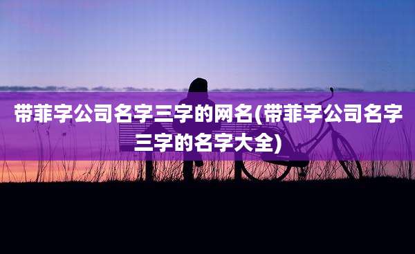 带菲字公司名字三字的网名(带菲字公司名字三字的名字大全)