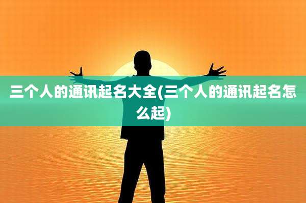 三个人的通讯起名大全(三个人的通讯起名怎么起)