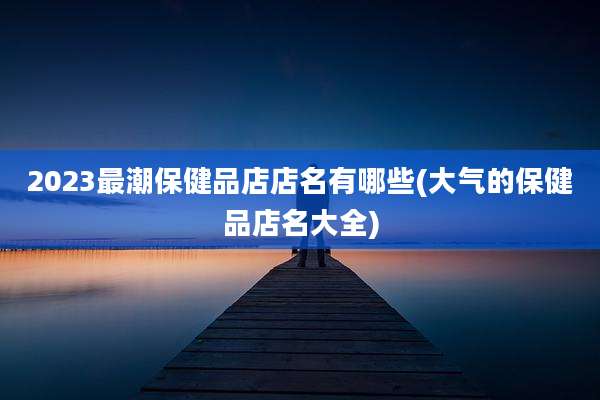 2023最潮保健品店店名有哪些(大气的保健品店名大全)