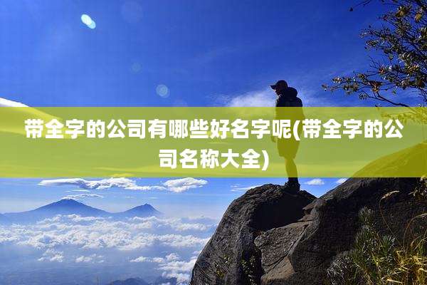 带全字的公司有哪些好名字呢(带全字的公司名称大全)