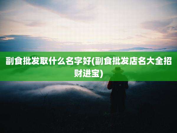 副食批发取什么名字好(副食批发店名大全招财进宝)