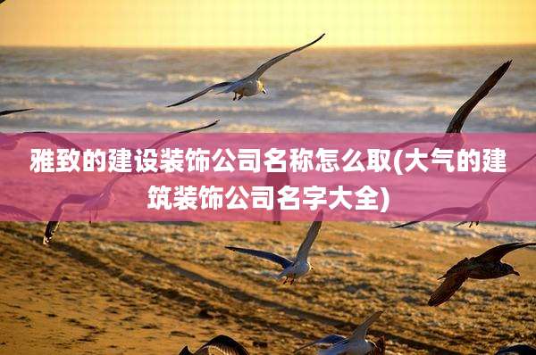 雅致的建设装饰公司名称怎么取(大气的建筑装饰公司名字大全)