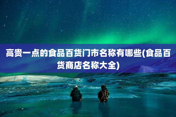 高贵一点的食品百货门市名称有哪些(食品百货商店名称大全)