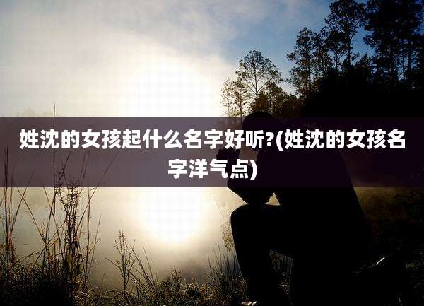 姓沈的女孩起什么名字好听?(姓沈的女孩名字洋气点)
