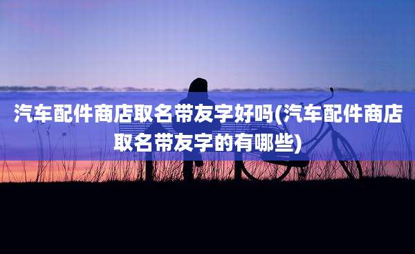 汽车配件商店取名带友字好吗(汽车配件商店取名带友字的有哪些)