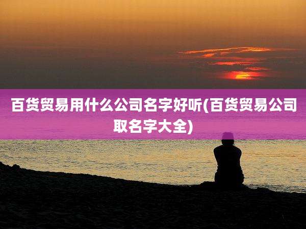 百货贸易用什么公司名字好听(百货贸易公司取名字大全)