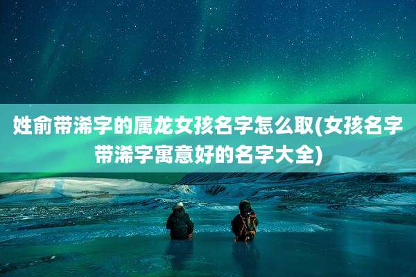 姓俞带浠字的属龙女孩名字怎么取(女孩名字带浠字寓意好的名字大全)