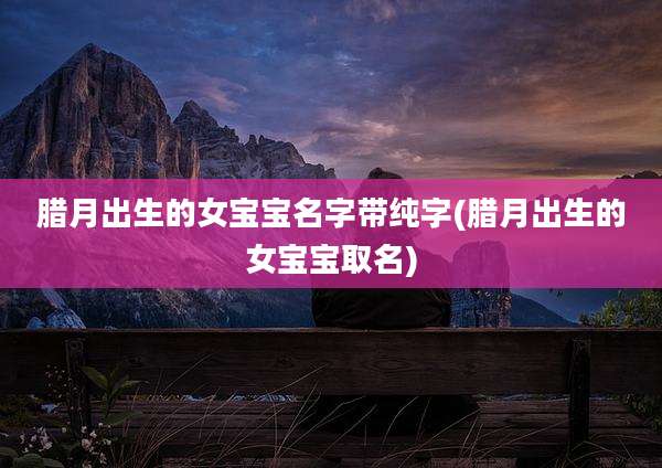 腊月出生的女宝宝名字带纯字(腊月出生的女宝宝取名)