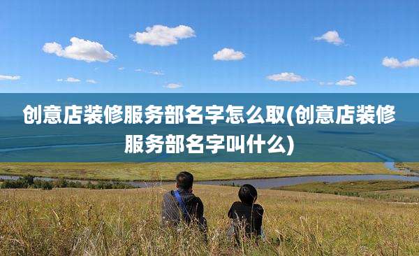 创意店装修服务部名字怎么取(创意店装修服务部名字叫什么)