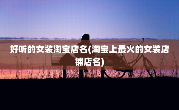 好听的女装淘宝店名(淘宝上最火的女装店铺店名)