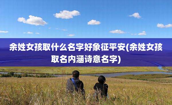 余姓女孩取什么名字好象征平安(余姓女孩取名内涵诗意名字)