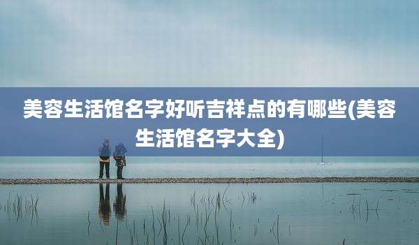 美容生活馆名字好听吉祥点的有哪些(美容生活馆名字大全)