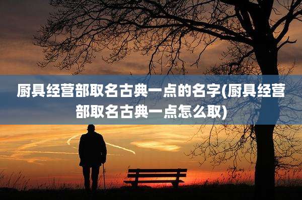 厨具经营部取名古典一点的名字(厨具经营部取名古典一点怎么取)
