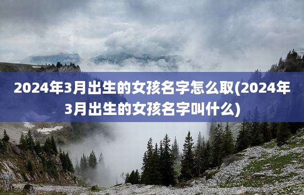 2024年3月出生的女孩名字怎么取(2024年3月出生的女孩名字叫什么)