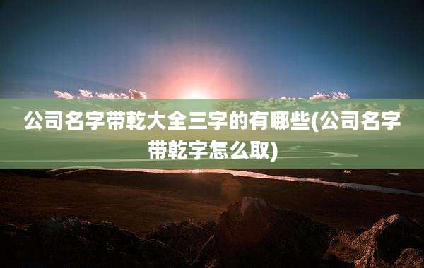 公司名字带乾大全三字的有哪些(公司名字带乾字怎么取)