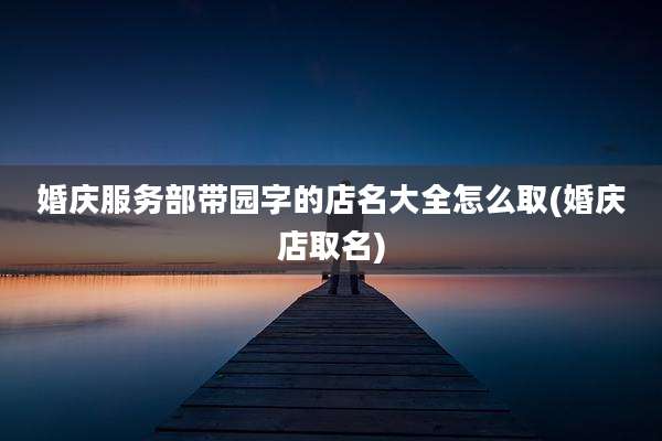 婚庆服务部带园字的店名大全怎么取(婚庆店取名)