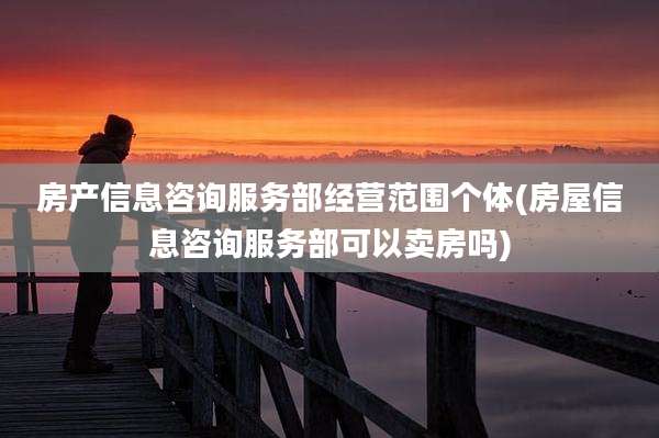 房产信息咨询服务部经营范围个体(房屋信息咨询服务部可以卖房吗)