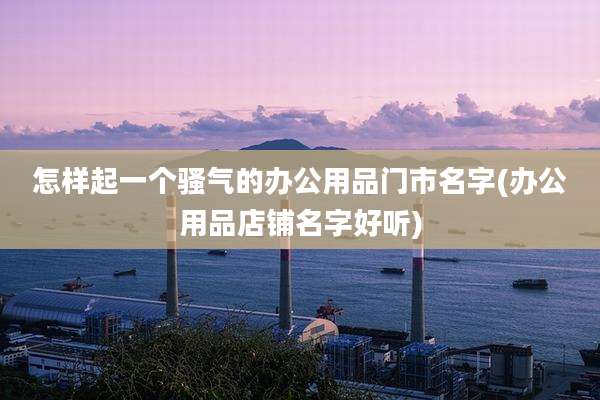 怎样起一个骚气的办公用品门市名字(办公用品店铺名字好听)