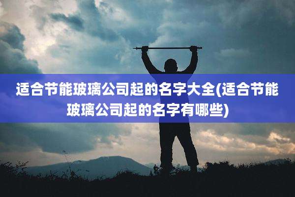 适合节能玻璃公司起的名字大全(适合节能玻璃公司起的名字有哪些)