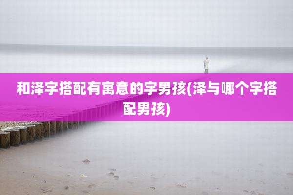 和泽字搭配有寓意的字男孩(泽与哪个字搭配男孩)