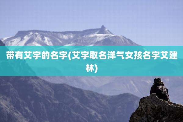 带有艾字的名字(艾字取名洋气女孩名字艾建林)