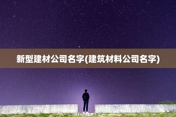 新型建材公司名字(建筑材料公司名字)