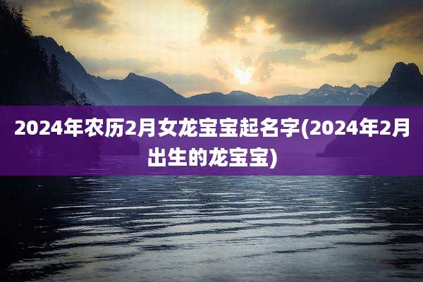 2024年农历2月女龙宝宝起名字(2024年2月出生的龙宝宝)