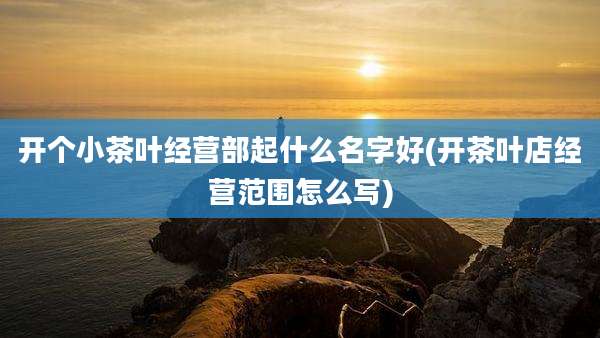 开个小茶叶经营部起什么名字好(开茶叶店经营范围怎么写)