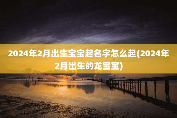 2024年2月出生宝宝起名字怎么起(2024年2月出生的龙宝宝)