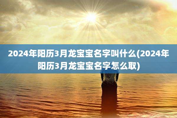 2024年阳历3月龙宝宝名字叫什么(2024年阳历3月龙宝宝名字怎么取)