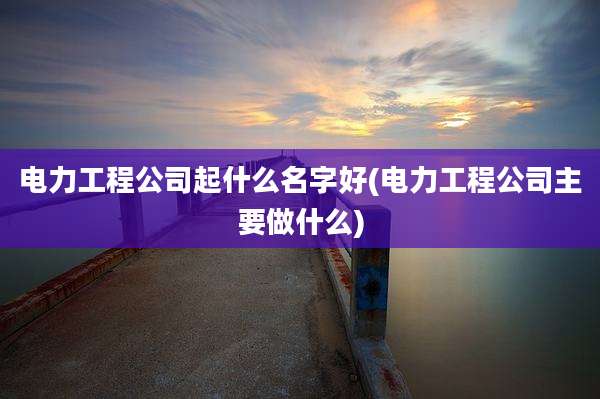 电力工程公司起什么名字好(电力工程公司主要做什么)