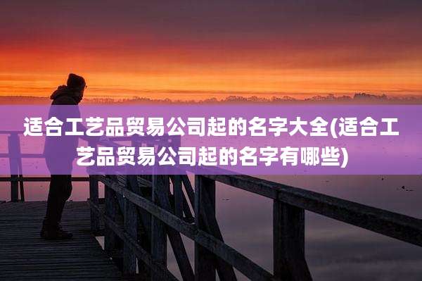 适合工艺品贸易公司起的名字大全(适合工艺品贸易公司起的名字有哪些)