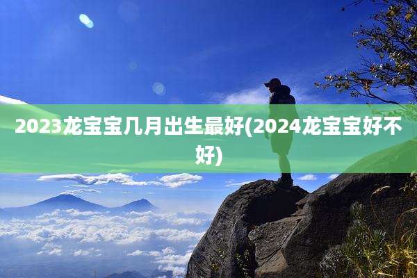 2023龙宝宝几月出生最好(2024龙宝宝好不好)